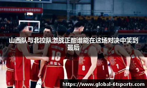 山西队与北控队激战正酣谁能在这场对决中笑到最后
